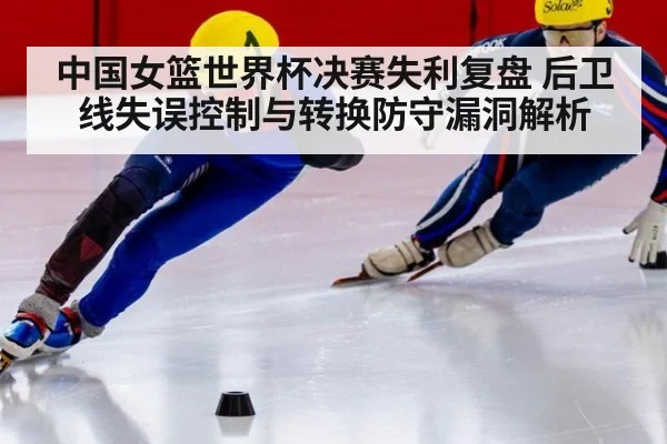 中国女篮世界杯决赛失利复盘 后卫线失误控制与转换防守漏洞解析