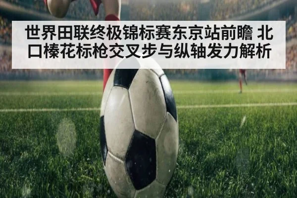 世界田联终极锦标赛东京站前瞻 北口榛花标枪交叉步与纵轴发力解析